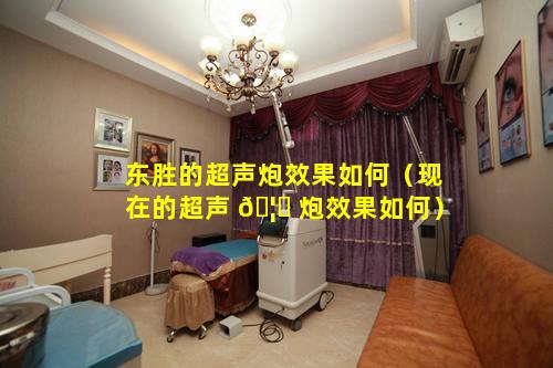 东胜的超声炮效果如何（现在的超声 🦋 炮效果如何）